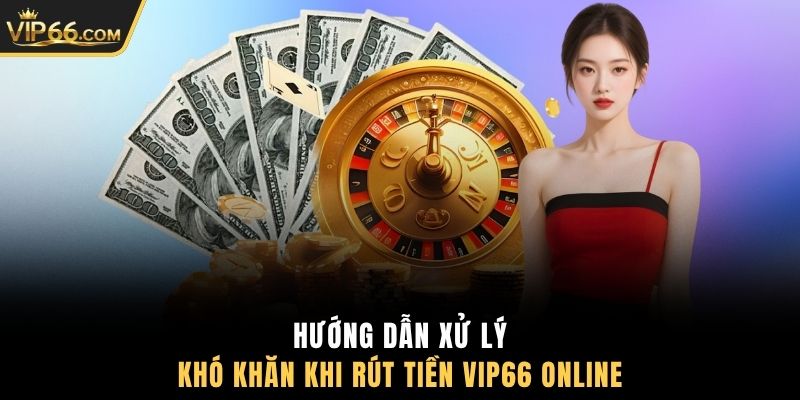 Hướng dẫn xử lý khó khăn khi rút tiền VIP66 online